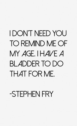 don't need you to remind me of my age. I have a bladder to do that ...