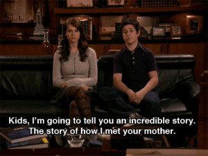 ... to tell you an incredible story. The story of how I met your mother