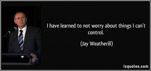 learned to not worry about things I can't control. - Jay Weatherill ...