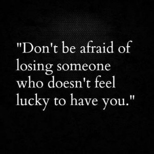 DON'T be afraid of losing someone who doesn't feel lucky to have you
