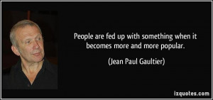 People are fed up with something when it becomes more and more popular ...