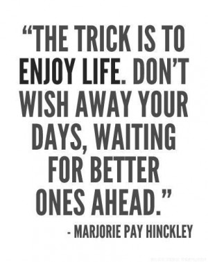 the trick is to enjoy LIFE. don't wish away your days, waiting for ...