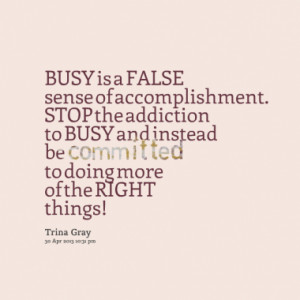 BUSY is a FALSE sense of accomplishment. STOP the addiction to BUSY ...