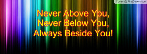 Never Above You,Never Below You,Always Beside You!