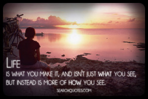Life is what you make it, and isn't just what you see, but instead is ...
