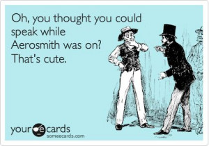 Oh, you thought you could speak while Aerosmith was on? That's cute ...