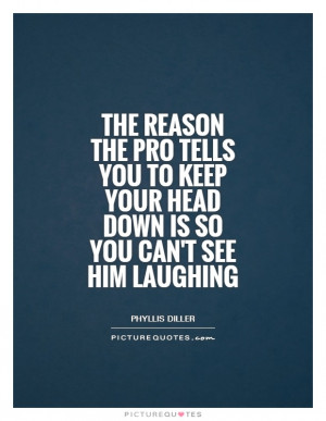 ... pro tells you to keep your head down is so you can't see him laughing