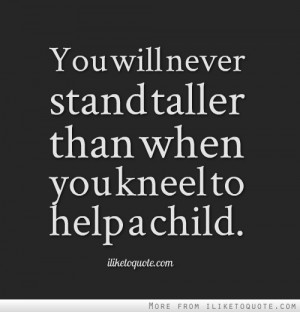 You will never stand taller than when you kneel to help a child.