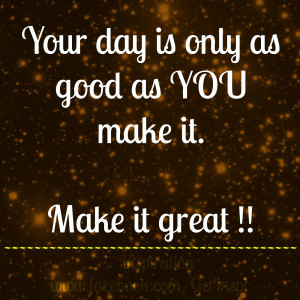 your day is only as good as you make it make it great