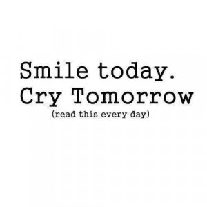 Smile today, cry tomorrow