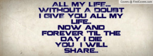 ALL MY LIFE...WITHOUT A DOUBT I GIVE YOU all my life.. now and forever ...