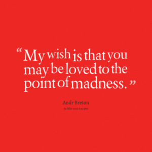 My wish is that you may be loved to the point of madness.