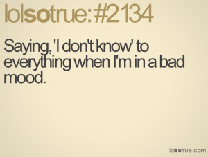 Saying, 'I don't know' to everything when I'm in a bad mood.