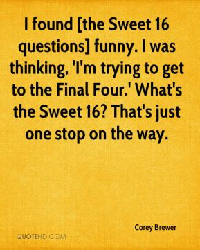 Corey Brewer - I found [the Sweet 16 questions] funny. I was thinking ...