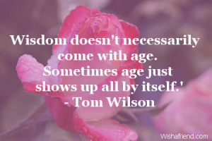 Wisdom doesn't necessarily come with age. Sometimes age just shows up ...