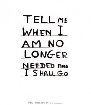 Tell me when i am no longer needed and i shall go Picture Quote #1