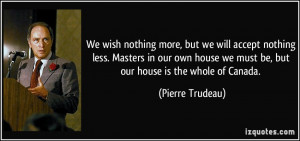 ... own house we must be, but our house is the whole of Canada. - Pierre
