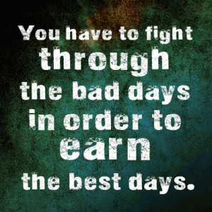You have to fight through the bad days in order to earn the best days.