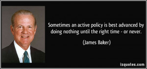 ... by doing nothing until the right time - or never. - James Baker