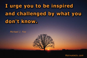 ... be inspired and challenged by what you don't know. By: Michael J. Fox