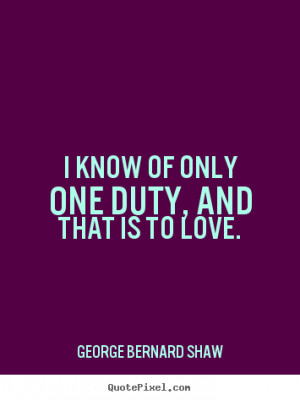 ... Bernard Shaw Quotes - I know of only one duty, and that is to love