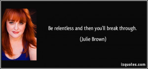 Be relentless and then you'll break through. - Julie Brown