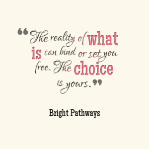 The reality of what is can bind or set you free. The choice is yours.