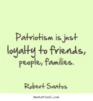... quote about friendship - Patriotism is just loyalty to friends, people
