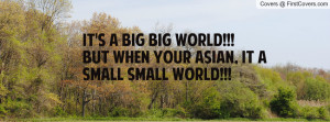 It's a BIG BIG WORLD!!! But when your ASIAN, It a SMALL SMALL WORLD ...