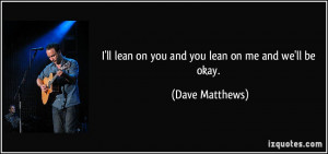 ll lean on you and you lean on me and we'll be okay. - Dave Matthews
