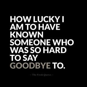 ... lucky I am to have known someone who was so hard to say goodbye to