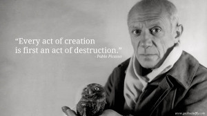 ... act of creation is first an act of destruction.” – Pablo Picasso