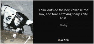 ... box, collapse the box, and take a f**king sharp knife to it. - Banksy