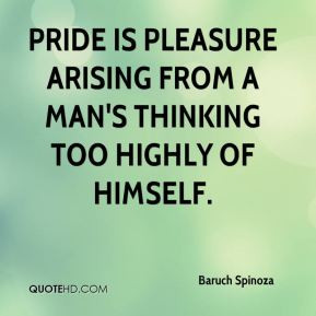 Baruch Spinoza - Pride is pleasure arising from a man's thinking too ...