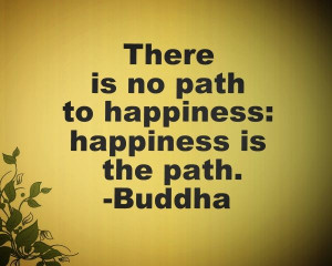 There is no path to happiness: happiness is the path.-Buddha