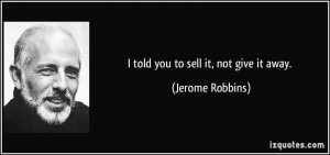 told you to sell it, not give it away. - Jerome Robbins