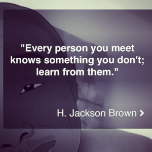 Every person you meet knows something you don't; learn from them.