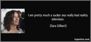 ... pretty much a sucker any really bad reality television. - Sara Gilbert