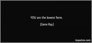 YOU are the lowest form. - Gene Ray