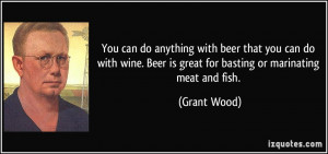 ... . Beer is great for basting or marinating meat and fish. - Grant Wood