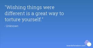 Wishing things were different is a great way to torture yourself.