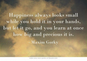 ... it go, and you learn at once how big and precious it is. - Maxim Gorky