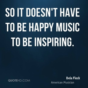 Bela Fleck - So it doesn't have to be happy music to be inspiring.