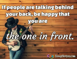 If people are talking behind your back, be happy that you are the one ...