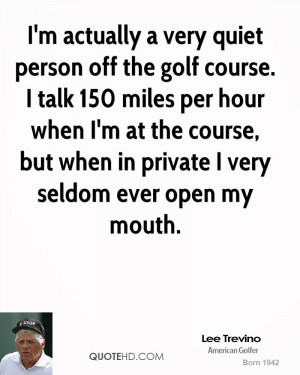 actually a very quiet person off the golf course. I talk 150 miles ...