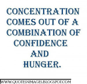 Concentration comes out of a combination of confidence and huger.