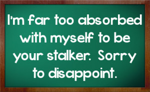 ... far too absorbed with myself to be your stalker. Sorry to disappoint
