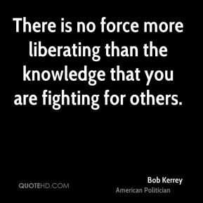 Bob Kerrey - There is no force more liberating than the knowledge that ...