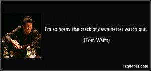 so horny the crack of dawn better watch out. - Tom Waits