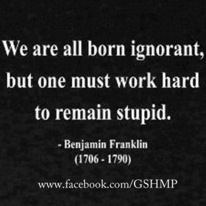 ... ignorant, but one must work hard to remain stupid. ~Benjamin Franklin
